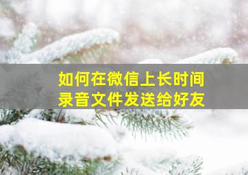 如何在微信上长时间录音文件发送给好友