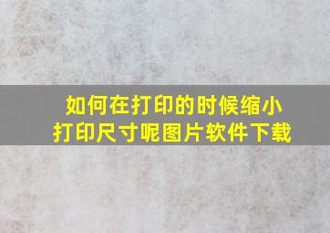 如何在打印的时候缩小打印尺寸呢图片软件下载