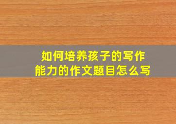 如何培养孩子的写作能力的作文题目怎么写