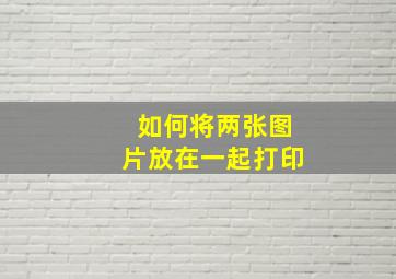 如何将两张图片放在一起打印