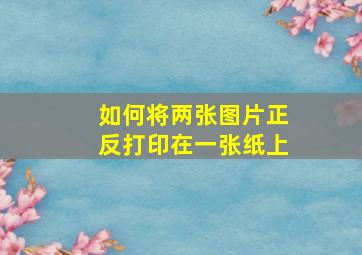 如何将两张图片正反打印在一张纸上