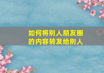 如何将别人朋友圈的内容转发给别人