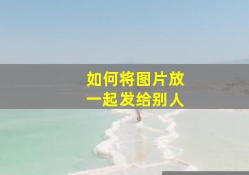 如何将图片放一起发给别人