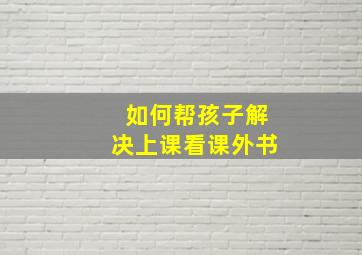 如何帮孩子解决上课看课外书