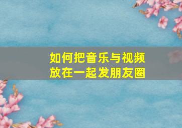 如何把音乐与视频放在一起发朋友圈