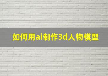 如何用ai制作3d人物模型