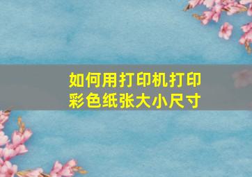 如何用打印机打印彩色纸张大小尺寸