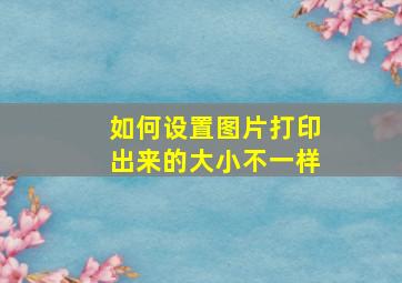 如何设置图片打印出来的大小不一样