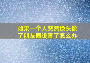 如果一个人突然换头像了朋友圈设置了怎么办