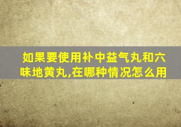 如果要使用补中益气丸和六味地黄丸,在哪种情况怎么用