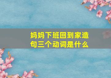 妈妈下班回到家造句三个动词是什么