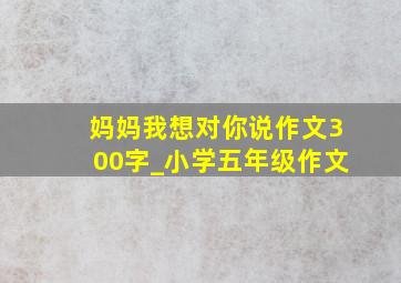 妈妈我想对你说作文300字_小学五年级作文