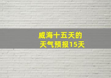 威海十五天的天气预报15天