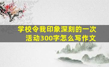 学校令我印象深刻的一次活动300字怎么写作文