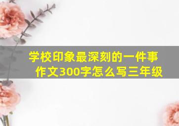 学校印象最深刻的一件事作文300字怎么写三年级