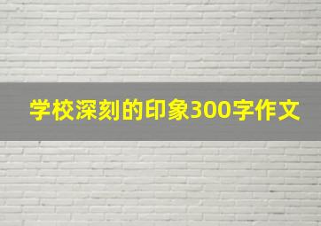 学校深刻的印象300字作文