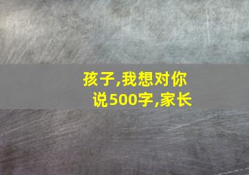 孩子,我想对你说500字,家长