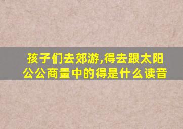 孩子们去郊游,得去跟太阳公公商量中的得是什么读音