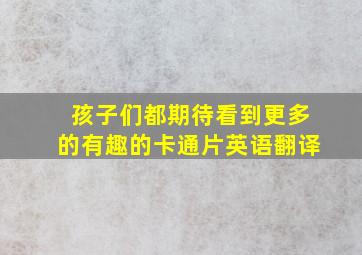 孩子们都期待看到更多的有趣的卡通片英语翻译