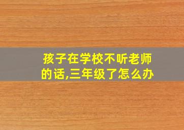 孩子在学校不听老师的话,三年级了怎么办