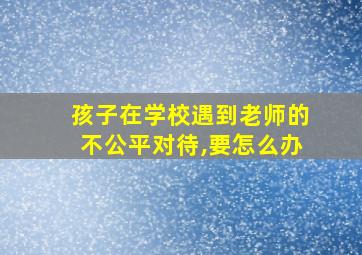 孩子在学校遇到老师的不公平对待,要怎么办