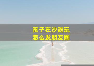 孩子在沙滩玩怎么发朋友圈