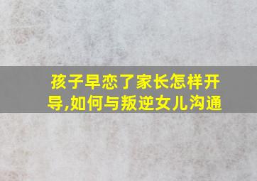 孩子早恋了家长怎样开导,如何与叛逆女儿沟通