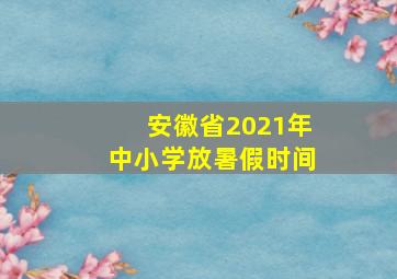 安徽省2021年中小学放暑假时间