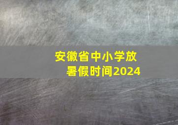 安徽省中小学放暑假时间2024