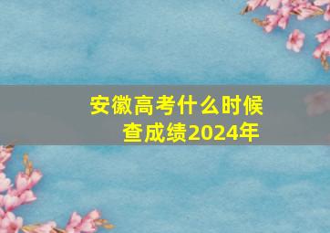 安徽高考什么时候查成绩2024年