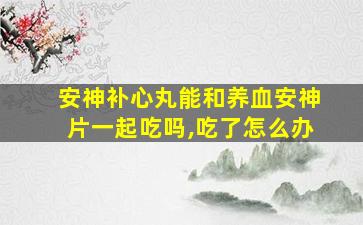 安神补心丸能和养血安神片一起吃吗,吃了怎么办