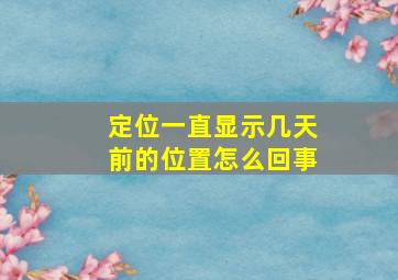 定位一直显示几天前的位置怎么回事