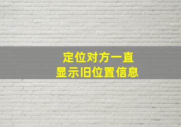 定位对方一直显示旧位置信息