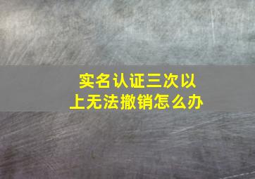 实名认证三次以上无法撤销怎么办