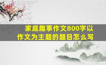 家庭趣事作文800字以作文为主题的题目怎么写