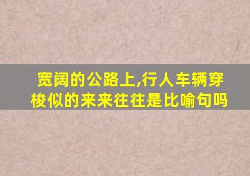 宽阔的公路上,行人车辆穿梭似的来来往往是比喻句吗