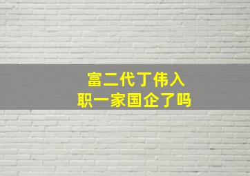 富二代丁伟入职一家国企了吗