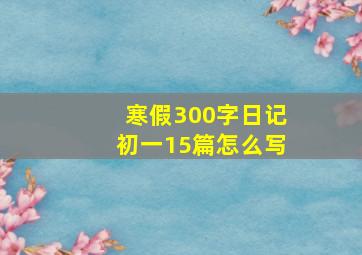 寒假300字日记初一15篇怎么写