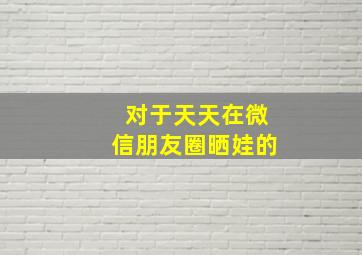 对于天天在微信朋友圈晒娃的