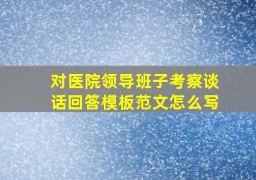 对医院领导班子考察谈话回答模板范文怎么写