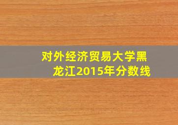 对外经济贸易大学黑龙江2015年分数线