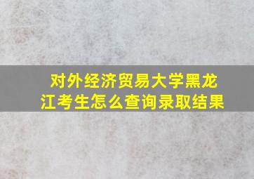 对外经济贸易大学黑龙江考生怎么查询录取结果