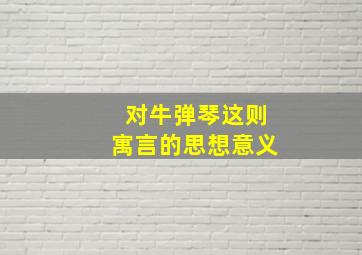 对牛弹琴这则寓言的思想意义