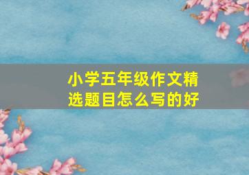 小学五年级作文精选题目怎么写的好