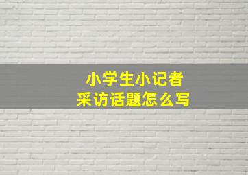 小学生小记者采访话题怎么写