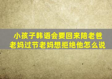 小孩子韩语会要回来陪老爸老妈过节老妈想拒绝他怎么说