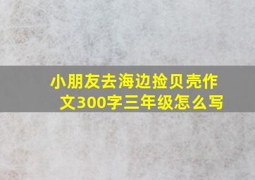 小朋友去海边捡贝壳作文300字三年级怎么写