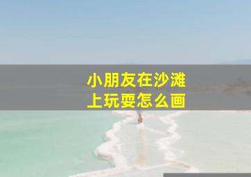 小朋友在沙滩上玩耍怎么画