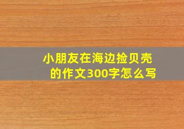 小朋友在海边捡贝壳的作文300字怎么写