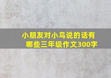 小朋友对小鸟说的话有哪些三年级作文300字